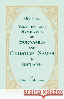 Official Varieties and Synonymes of Surnames and Christian Names in Ireland for the Guidance of Registration Officers and the Public in Searching the Indexes of Births, Deaths, and Marriages Robert E Matheson 9780788403019