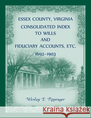 Essex County, Virginia Consolidated Index to Wills and Fiduciary Accounts, Etc., 1692-1903 Wesley Pippenger 9780788404719