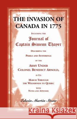 The Invasion of Canada in 1775: Including the Journal of Captain Simeon Thayer, Describing the Perils and Sufferings of the Army Under Colonel Benedict Arnold, in its March Through the Wilderness to Q Edwin Martin Stone 9780788407086