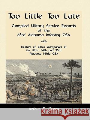 Too Little Too Late: Compiled Military Service Records of the 63rd Alabama Infantry CSA with Rosters of Some Companies of the 89th, 94th and 95th Alabama Militia CSA Arthur E Green 9780788419881