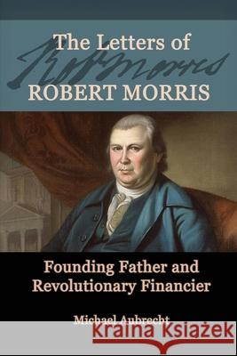 The Letters of Robert Morris: Founding Father and Revolutionary Financier Michael Aubrecht 9780788443152