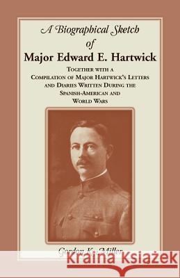 A Biographical Sketch of Major Edward E. Hartwick, Together with a Compilation of Major Hartwick's Letters and Diaries Written During the Spanish-American and World Wars Gordon K Miller 9780788451270