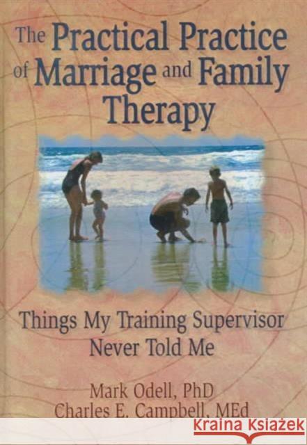 The Practical Practice of Marriage and Family Therapy : Things My Training Supervisor Never Told Me Mark Odell Charles E. Campbell 9780789000637