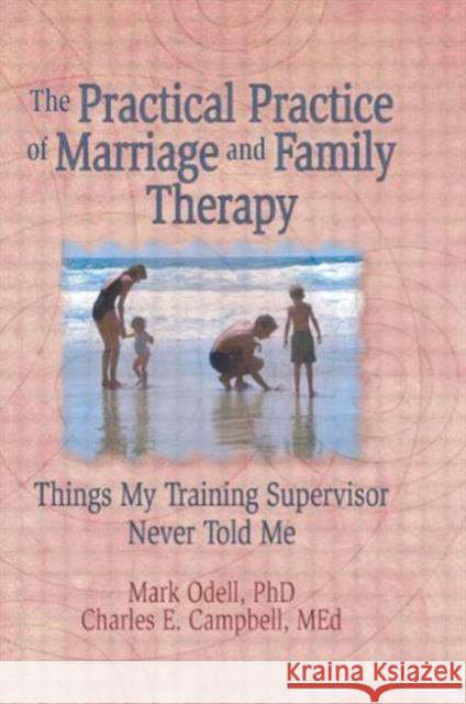 The Practical Practice of Marriage and Family Therapy : Things My Training Supervisor Never Told Me Mark Odell Charles E. Campbell 9780789004314