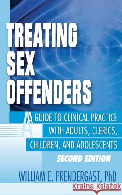 Treating Sex Offenders : A Guide to Clinical Practice with Adults, Clerics, Children, and Adolescents, Second Edition William E. Prendergast 9780789009302 Haworth Press