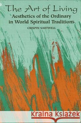 The Art of Living: Aesthetics of the Ordinary in World Spiritual Traditions Sartwell, Crispin 9780791423608 State University of New York Press