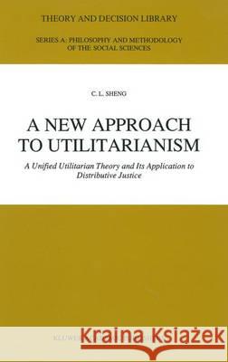 A New Approach to Utilitarianism: A Unified Utilitarian Theory and Its Application to Distributive Justice Sheng, Ch'ing-Lai 9780792313014 Kluwer Academic Publishers