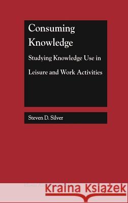 Consuming Knowledge: Studying Knowledge Use in Leisure and Work Activities Steven D. Silver 9780792386896 Kluwer Academic Publishers