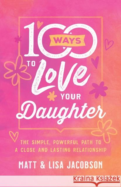 100 Ways to Love Your Daughter: The Simple, Powerful Path to a Close and Lasting Relationship Matt Jacobson Lisa Jacobson 9780800736668 Fleming H. Revell Company