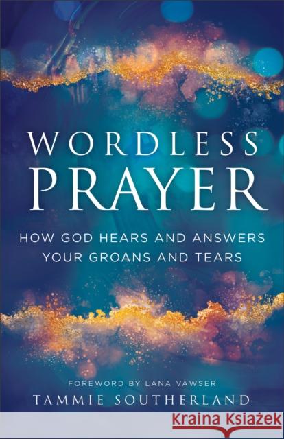 Wordless Prayer: How God Hears and Answers Your Groans and Tears Tammie Southerland Lana Vawser 9780800772567 Chosen Books