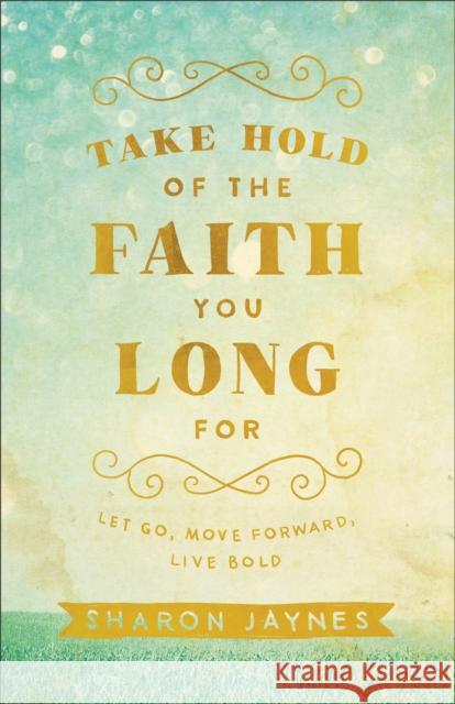 Take Hold of the Faith You Long for: Let Go, Move Forward, Live Bold Sharon Jaynes 9780801018855