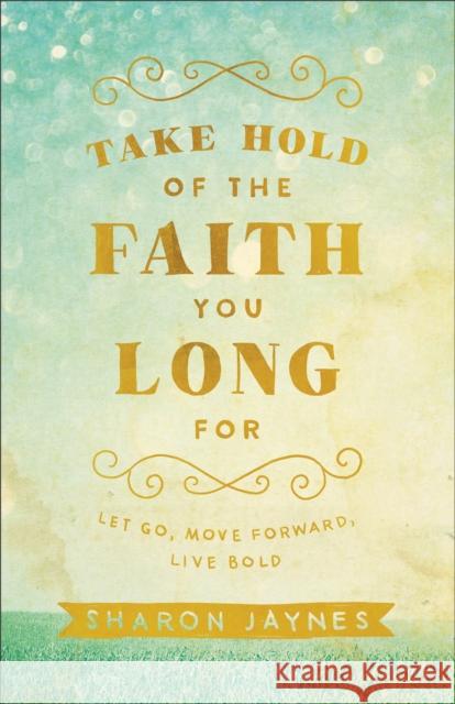 Take Hold of the Faith You Long for: Let Go, Move Forward, Live Bold Sharon Jaynes 9780801018855 Baker Books