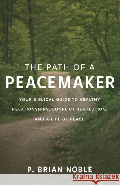 The Path of a Peacemaker: Your Biblical Guide to Healthy Relationships, Conflict Resolution, and a Life of Peace P. Brian Noble 9780801094293 Baker Books