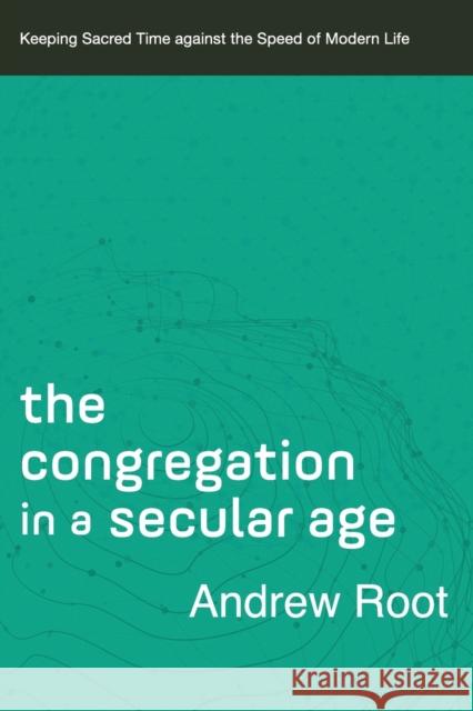 The Congregation in a Secular Age – Keeping Sacred Time against the Speed of Modern Life Andrew Root 9780801098482