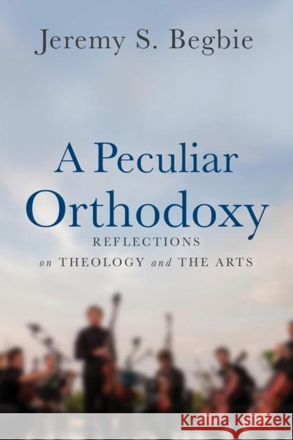 A Peculiar Orthodoxy: Reflections on Theology and the Arts Jeremy S. Begbie 9780801099663