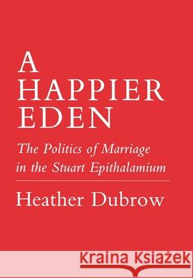 Happier Eden: The Politics of Marriage in the Stuart Epithalamium Heather Dubrow 9780801422966 Cornell University Press