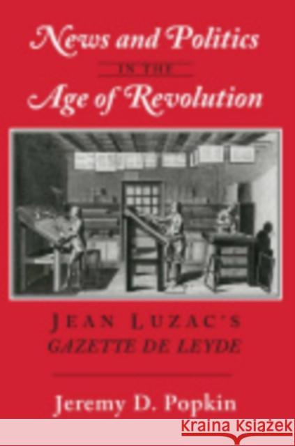 News and Politics in the Age of Revolution: Jean Luzac's Gazette de Leyde Popkin, Jeremy D. 9780801423017