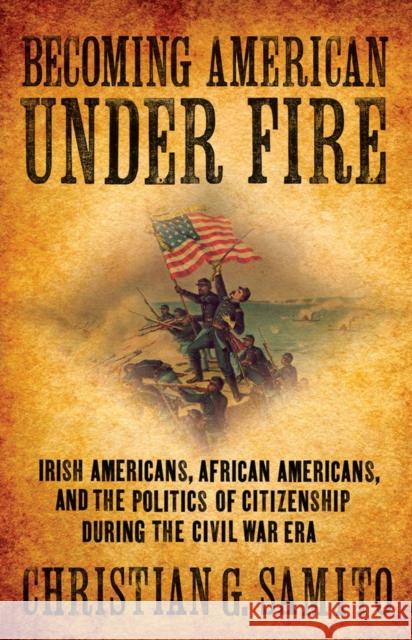 Becoming American Under Fire: Irish Americans, African Americans, and the Politics of Citizenship During the Civil War Era Samito, Christian G. 9780801448461 Cornell University Press