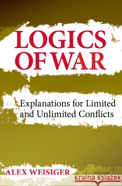 Logics of War: Explanations for Limited and Unlimited Conflicts Weisiger, Alex 9780801451867 Cornell University Press
