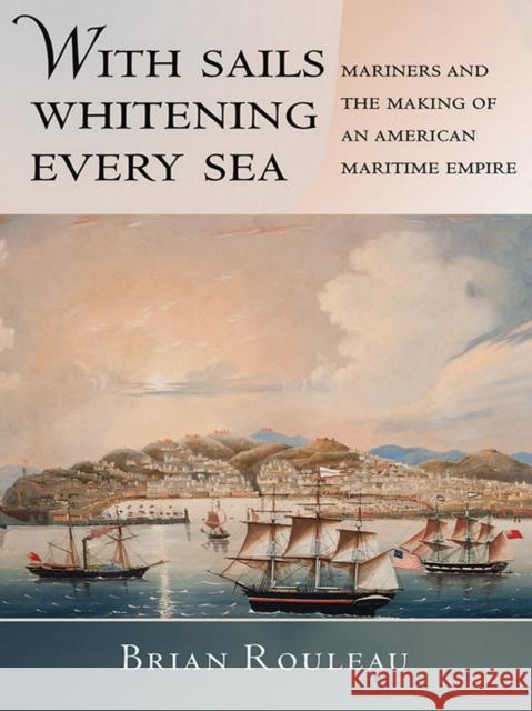 With Sails Whitening Every Sea: Mariners and the Making of an American Maritime Empire Brian Rouleau 9780801452338 Cornell University Press