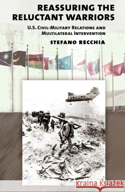 Reassuring the Reluctant Warriors: U.S. Civil-Military Relations and Multilateral Intervention Stefano Recchia 9780801452918 Cornell University Press