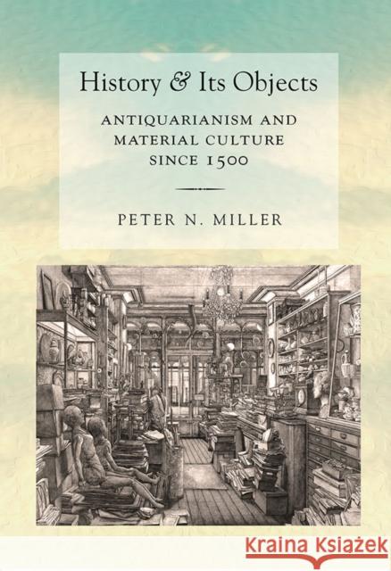 History and Its Objects: Antiquarianism and Material Culture Since 1500 Peter N. Miller 9780801453700 Cornell University Press