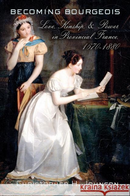 Becoming Bourgeois: Love, Kinship, and Power in Provincial France, 1670-1880 Christopher H. Johnson 9780801453984 Cornell University Press