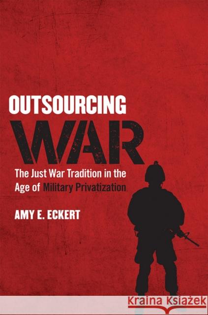 Outsourcing War: The Just War Tradition in the Age of Military Privatization Amy E. Eckert 9780801454202 Cornell University Press
