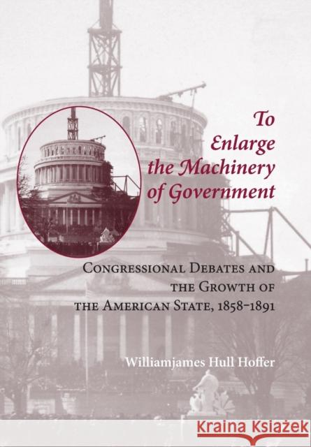 To Enlarge the Machinery of Government: Congressional Debates and the Growth of the American State, 1858-1891 William James Hoffer 9780801886553 Johns Hopkins University Press