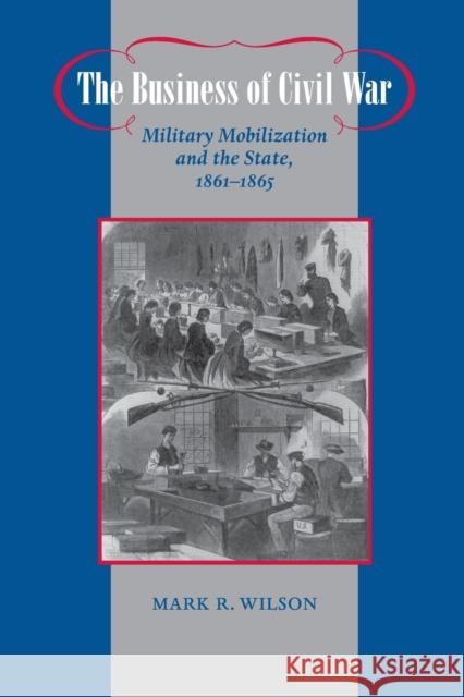 The Business of Civil War: Military Mobilization and the State, 1861-1865 Wilson, Mark R. 9780801898204 Johns Hopkins University Press