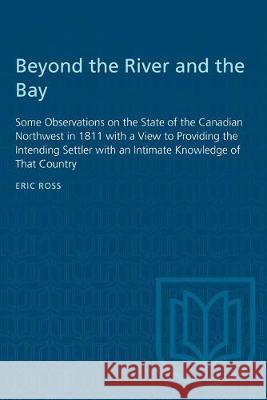 Beyond the River and the Bay: Some Observations on the State of the Canadian Northwest in 1811 with a View to Providing the Intending Settler with a Eric Ross 9780802061881 University of Toronto Press