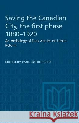 Saving the Canadian City, the first phase 1880-1920: An Anthology of Early Articles on Urban Reform Paul Rutherford 9780802062475 University of Toronto Press