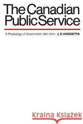 The Canadian Public Service: A Physiology of Government 1867-1970 John E. Hodgetts 9780802062604