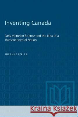 Inventing Canada: Early Victorian Science and the Idea of a Transcontinental Nation Suzanne Zeller 9780802066060 University of Toronto Press