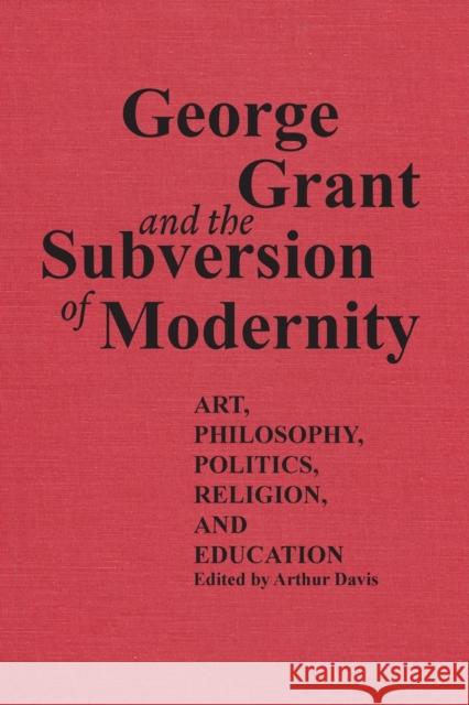 George Grant and the Subversion of Modernity: Art, Philosophy, Religion, Politics and Education Davis, Arthur 9780802076229