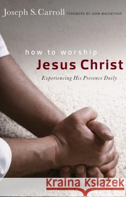 How to Worship Jesus Christ: Experiencing His Manifest Presence Daily Joseph S. Carroll John F. MacArthur 9780802409904