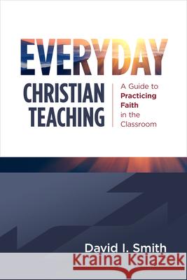 Everyday Christian Teaching: A Guide to Practicing Faith in the Classroom David I. Smith 9780802883001 William B. Eerdmans Publishing Company