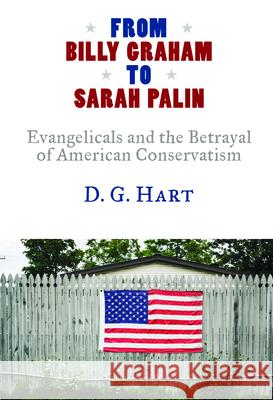 From Billy Graham to Sarah Palin: Evangelicals and the Betrayal of American Conservatism D. G. Hart 9780802883568 William B. Eerdmans Publishing Company