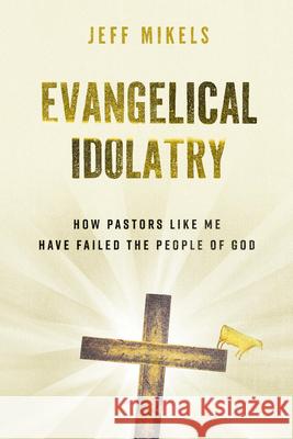 Evangelical Idolatry: How Pastors Like Me Have Failed the People of God Jeff Mikels Joel Lawrence 9780802884664 William B. Eerdmans Publishing Company