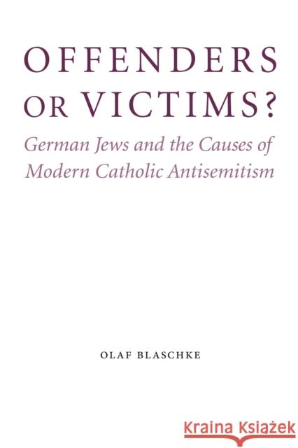 Offenders or Victims?: German Jews and the Causes of Modern Catholic Antisemitism Olaf Blaschke 9780803225220 University of Nebraska Press