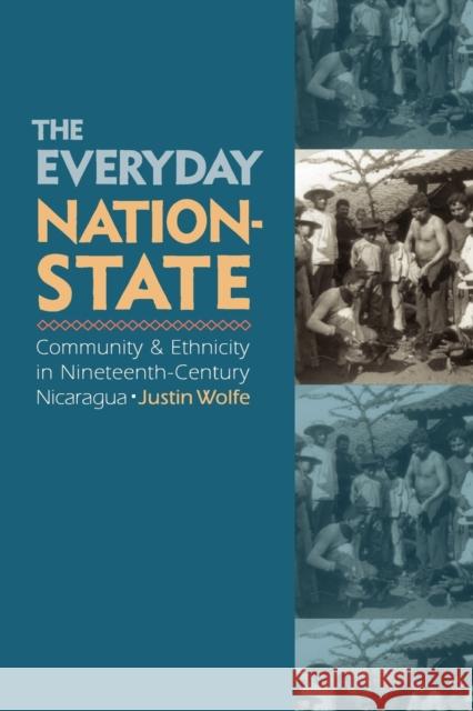 The Everyday Nation-State: Community and Ethnicity in Nineteenth-Century Nicaragua Wolfe, Justin 9780803228023 UNIVERSITY OF NEBRASKA PRESS