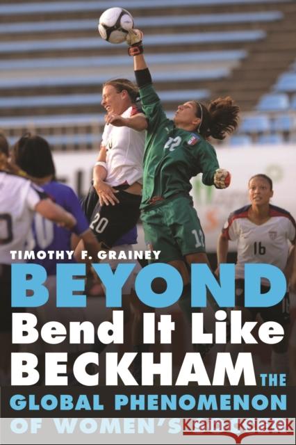 Beyond Bend It Like Beckham: The Global Phenomenon of Women's Soccer Timothy F Grainey 9780803234703 0