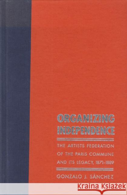 Organizing Independence: The Artists' Federation of the Paris Commune and Its Legacy, 1871-1889 Sánchez, Gonzalo J. 9780803242555 University of Nebraska Press