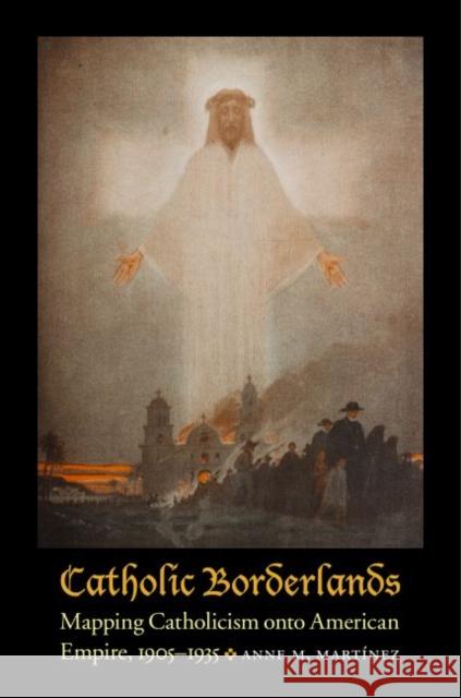 Catholic Borderlands: Mapping Catholicism Onto American Empire, 1905-1935 Martinez, Anne M. 9780803248779 University of Nebraska Press