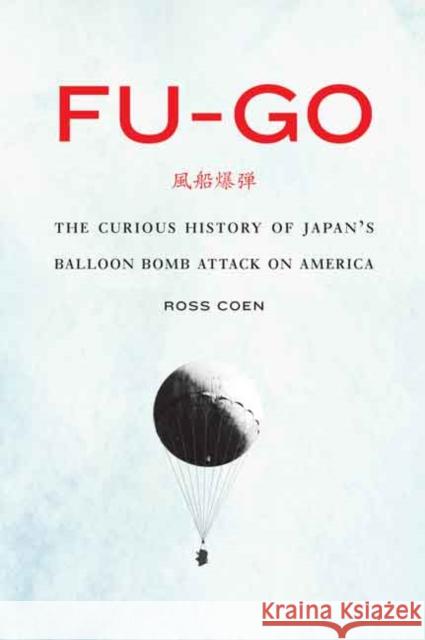 Fu-Go: The Curious History of Japan's Balloon Bomb Attack on America Ross Coen 9780803249660 University of Nebraska Press