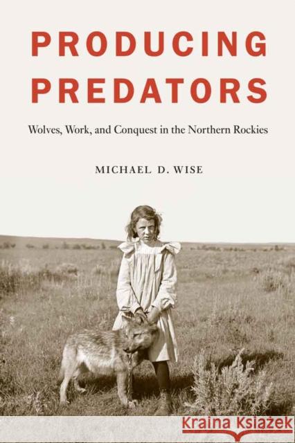 Producing Predators: Wolves, Work, and Conquest in the Northern Rockies Michael D. Wise 9780803249813 University of Nebraska Press