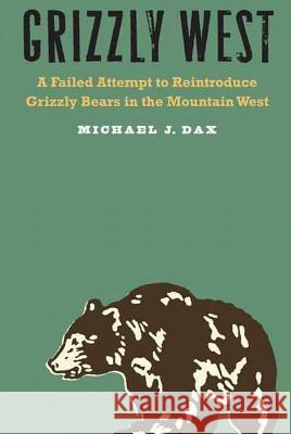 Grizzly West: A Failed Attempt to Reintroduce Grizzly Bears in the Mountain West Michael J. Dax 9780803266735 University of Nebraska Press