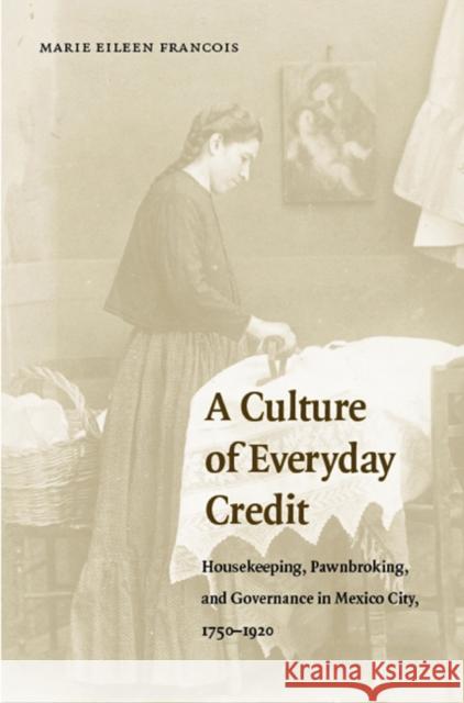 A Culture of Everyday Credit: Housekeeping, Pawnbroking, and Governance in Mexico City, 1750-1920 Francois, Marie Eileen 9780803269231 University of Nebraska Press