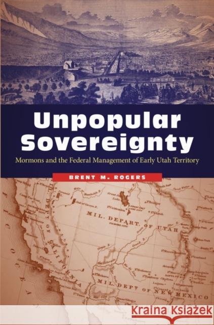 Unpopular Sovereignty: Mormons and the Federal Management of Early Utah Territory Brent M. Rogers 9780803276772 University of Nebraska Press