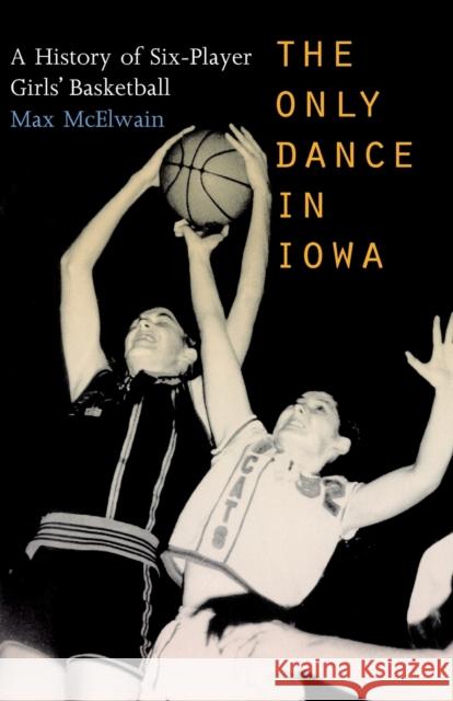 The Only Dance in Iowa: A History of Six-Player Girls' Basketball McElwain, Max 9780803282995 Bison Books
